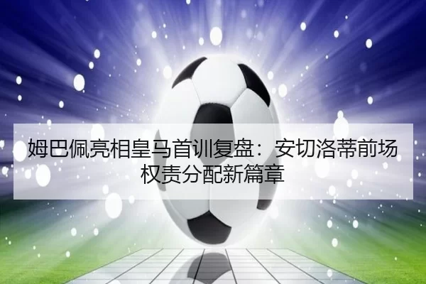 姆巴佩亮相皇马首训复盘：安切洛蒂前场权责分配新篇章